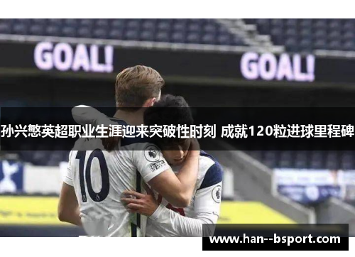 孙兴慜英超职业生涯迎来突破性时刻 成就120粒进球里程碑
